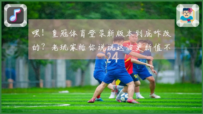 嘿！皇冠体育登录新版本到底咋改的？老玩家给你说说这波更新值不值得冲！