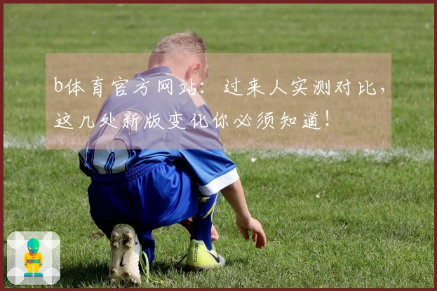 b体育官方网站：过来人实测对比，这几处新版变化你必须知道！