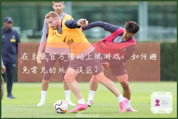 在乐鱼官方网站上玩游戏，如何避免常见的坑与误区？