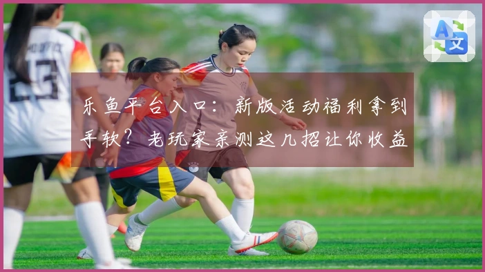 乐鱼平台入口：新版活动福利拿到手软？老玩家亲测这几招让你收益最大化！